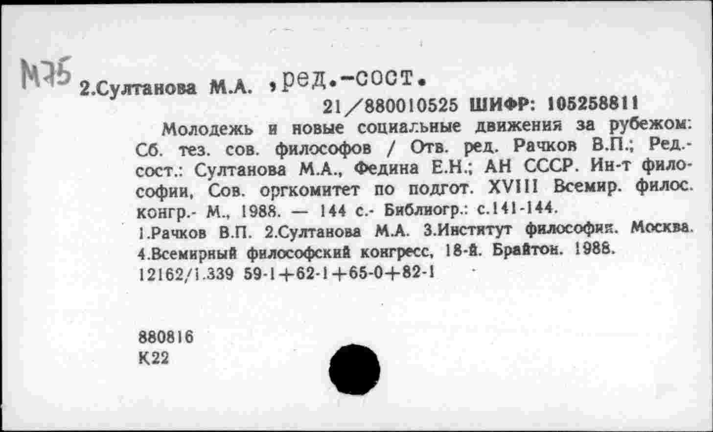 ﻿2.Султанова М.А. ,реД«“С°СТ.
21/880010525 ШИФР: 105258811
Молодежь и новые социальные движения за рубежом. Сб. тез. сов. философов / Отв. ред. Рачков В.П.; Ред,-сост.: Султанова М.А., Федина Е.Н.; АН СССР. Ин-т философии, Сов. оргкомитет по подгот. XVIII Всемир. филос. конгр.- М., 1988. — 144 с.- Библиогр.: с.141-144.
1.Рачков В.П. 2.Султанова М.А. З.Институт философий. Москва. 4.Всемирный философский конгресс, 18-й. Брайтон. 1988.
12162/1.339 59-1+62-1+65-0+82-1
880816
К22